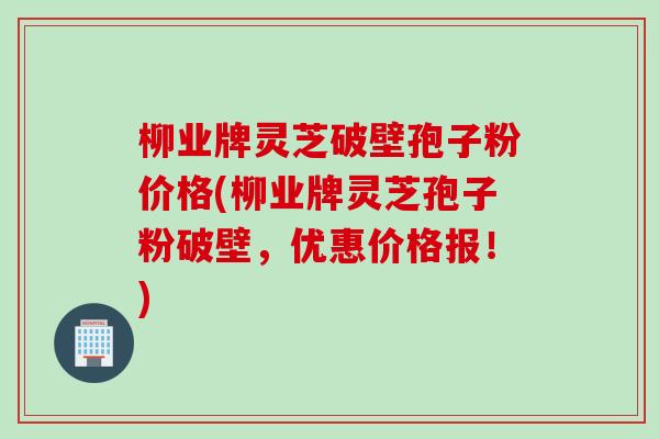 柳业牌灵芝破壁孢子粉价格(柳业牌灵芝孢子粉破壁，优惠价格报！)