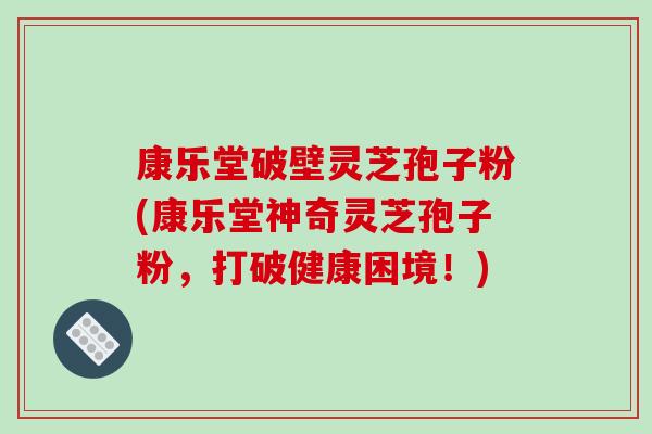 康乐堂破壁灵芝孢子粉(康乐堂神奇灵芝孢子粉，打破健康困境！)