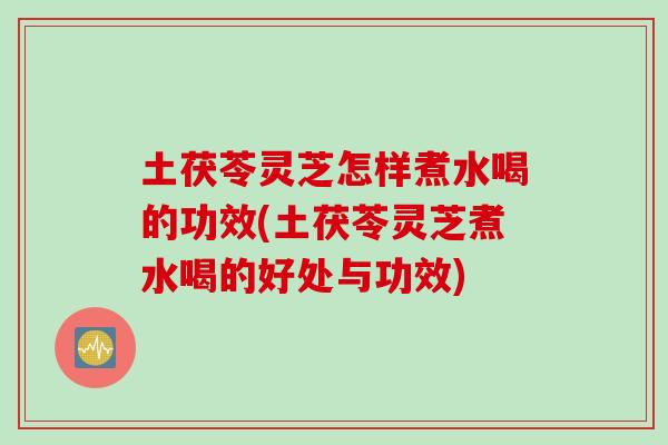 土茯苓灵芝怎样煮水喝的功效(土茯苓灵芝煮水喝的好处与功效)