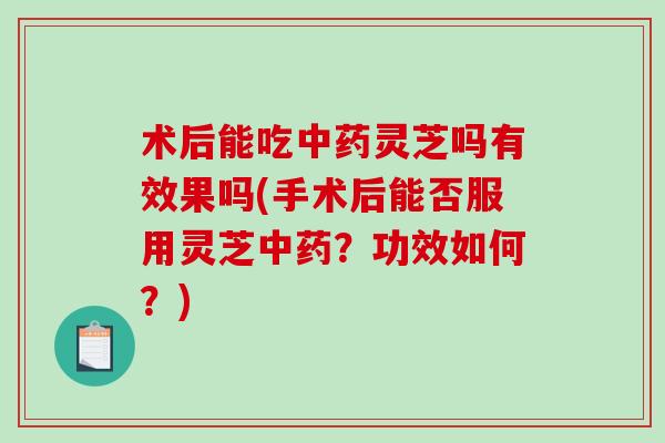 术后能吃中药灵芝吗有效果吗(手术后能否服用灵芝中药？功效如何？)