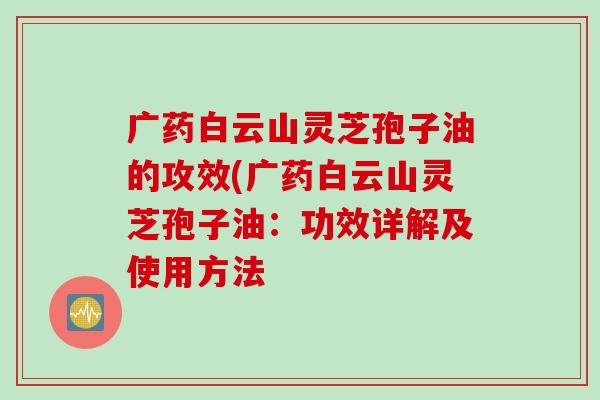 广药白云山灵芝孢子油的攻效(广药白云山灵芝孢子油：功效详解及使用方法