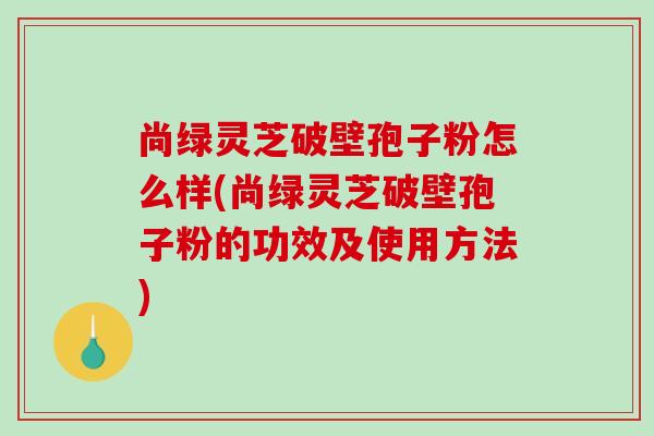 尚绿灵芝破壁孢子粉怎么样(尚绿灵芝破壁孢子粉的功效及使用方法)