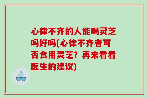 心律不齐的人能喝灵芝吗好吗(心律不齐者可否食用灵芝？再来看看医生的建议)