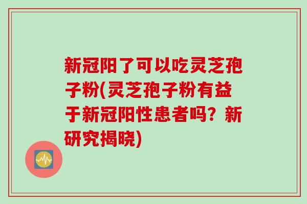 新冠阳了可以吃灵芝孢子粉(灵芝孢子粉有益于新冠阳性患者吗？新研究揭晓)
