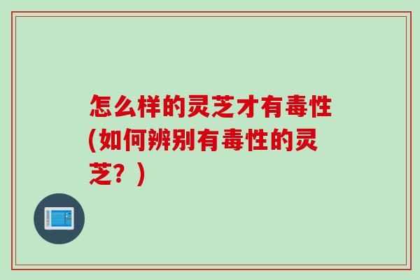 怎么样的灵芝才有毒性(如何辨别有毒性的灵芝？)
