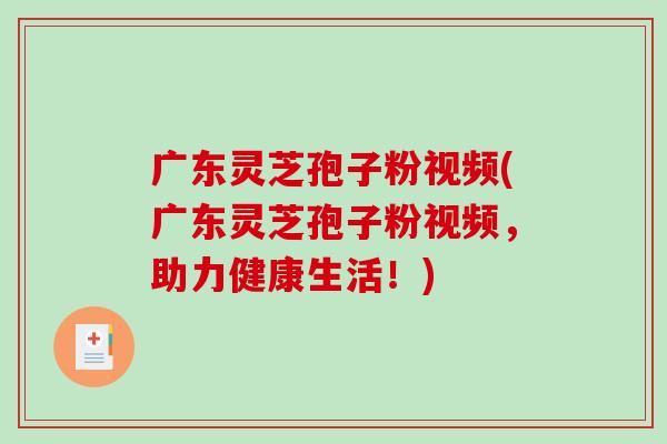 广东灵芝孢子粉视频(广东灵芝孢子粉视频，助力健康生活！)
