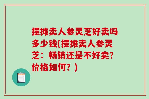 摆摊卖人参灵芝好卖吗多少钱(摆摊卖人参灵芝：畅销还是不好卖？价格如何？)