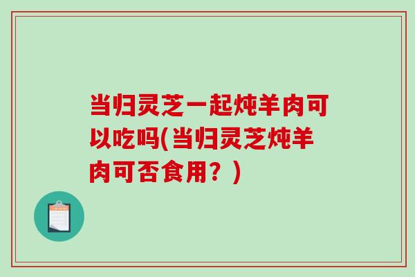 当归灵芝一起炖羊肉可以吃吗(当归灵芝炖羊肉可否食用？)