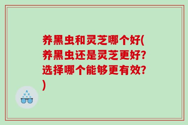 养黑虫和灵芝哪个好(养黑虫还是灵芝更好？选择哪个能够更有效？)