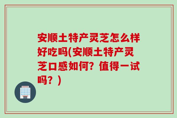 安顺土特产灵芝怎么样好吃吗(安顺土特产灵芝口感如何？值得一试吗？)