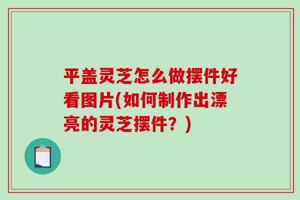 平盖灵芝怎么做摆件好看图片(如何制作出漂亮的灵芝摆件？)