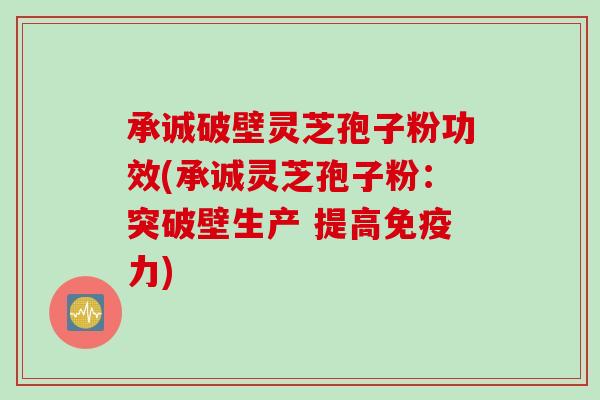 承诚破壁灵芝孢子粉功效(承诚灵芝孢子粉：突破壁生产 提高免疫力)