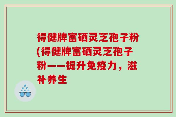 得健牌富硒灵芝孢子粉(得健牌富硒灵芝孢子粉——提升免疫力，滋补养生