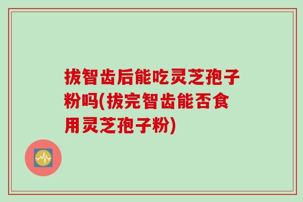 拔智齿后能吃灵芝孢子粉吗(拔完智齿能否食用灵芝孢子粉)
