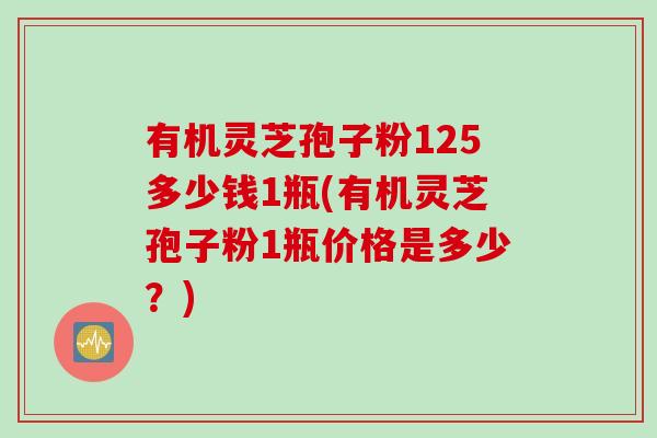 有机灵芝孢子粉125多少钱1瓶(有机灵芝孢子粉1瓶价格是多少？)