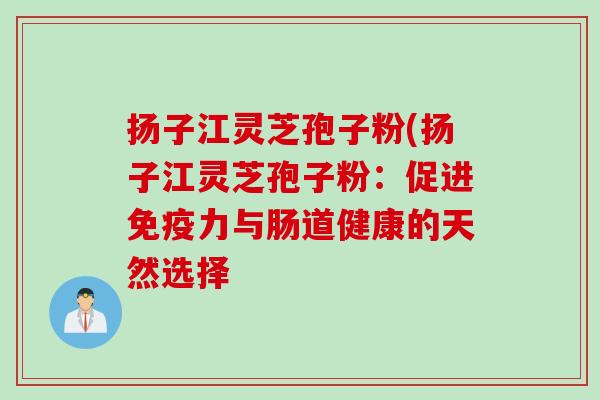 扬子江灵芝孢子粉(扬子江灵芝孢子粉：促进免疫力与肠道健康的天然选择