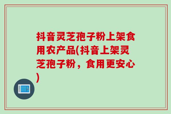 抖音灵芝孢子粉上架食用农产品(抖音上架灵芝孢子粉，食用更安心)