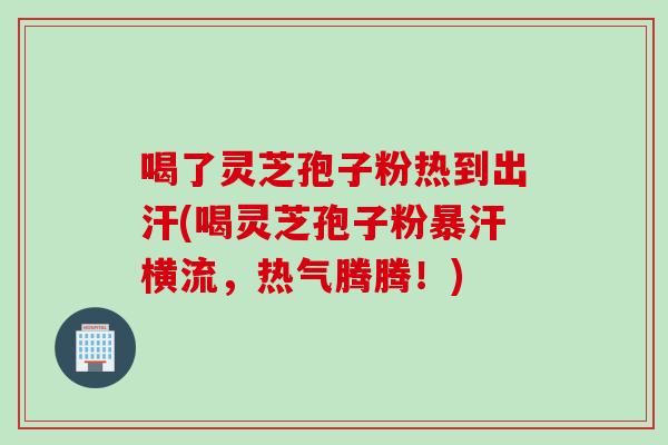 喝了灵芝孢子粉热到出汗(喝灵芝孢子粉暴汗横流，热气腾腾！)