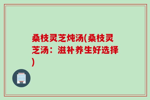 桑枝灵芝炖汤(桑枝灵芝汤：滋补养生好选择)