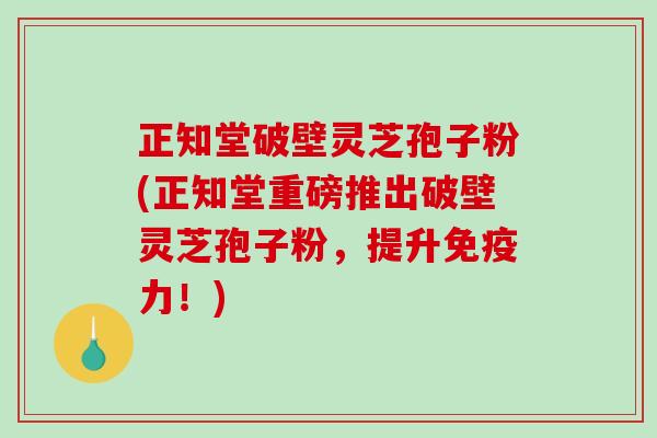 正知堂破壁灵芝孢子粉(正知堂重磅推出破壁灵芝孢子粉，提升免疫力！)