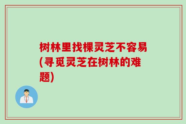 树林里找棵灵芝不容易(寻觅灵芝在树林的难题)