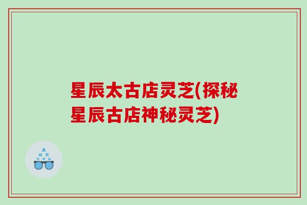星辰太古店灵芝(探秘星辰古店神秘灵芝)