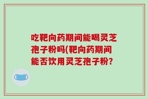 吃靶向药期间能喝灵芝孢子粉吗(靶向药期间能否饮用灵芝孢子粉？