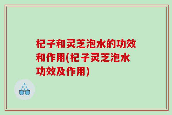 杞子和灵芝泡水的功效和作用(杞子灵芝泡水功效及作用)