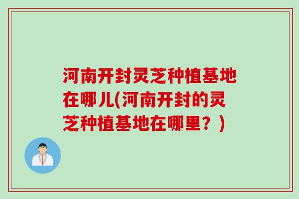 河南开封灵芝种植基地在哪儿(河南开封的灵芝种植基地在哪里？)