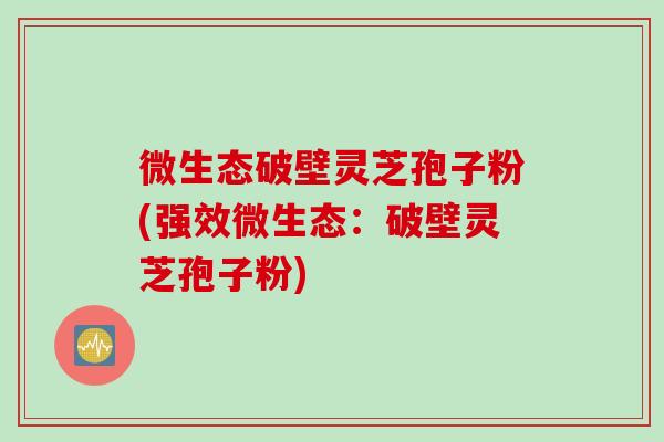微生态破壁灵芝孢子粉(强效微生态：破壁灵芝孢子粉)