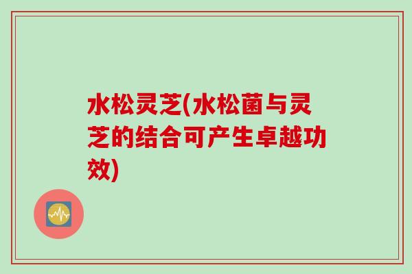 水松灵芝(水松菌与灵芝的结合可产生卓越功效)