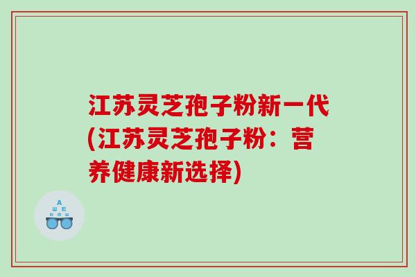 江苏灵芝孢子粉新一代(江苏灵芝孢子粉:营养健康新选择) 江苏灵芝孢子粉新一代(江苏灵芝孢子粉:营养健康新选择)