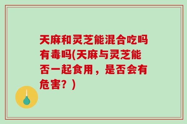 天麻和灵芝能混合吃吗有毒吗(天麻与灵芝能否一起食用，是否会有危害？)