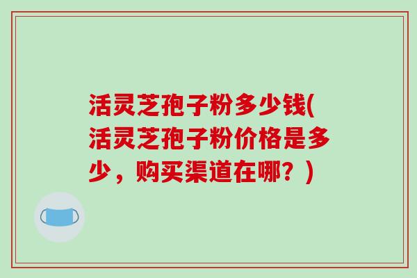 活灵芝孢子粉多少钱(活灵芝孢子粉价格是多少，购买渠道在哪？)