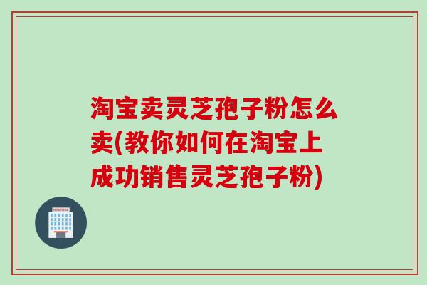 淘宝卖灵芝孢子粉怎么卖(教你如何在淘宝上成功销售灵芝孢子粉)