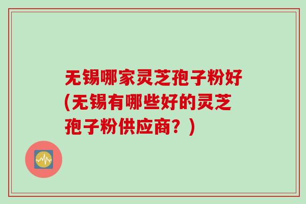 无锡哪家灵芝孢子粉好(无锡有哪些好的灵芝孢子粉供应商？)