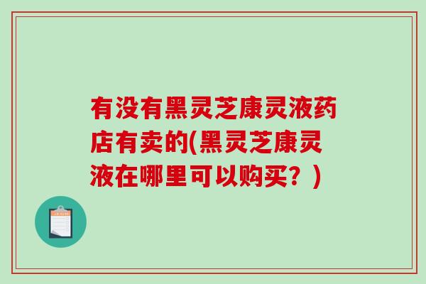 有没有黑灵芝康灵液药店有卖的(黑灵芝康灵液在哪里可以购买？)