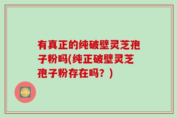 有真正的纯破壁灵芝孢子粉吗(纯正破壁灵芝孢子粉存在吗？)