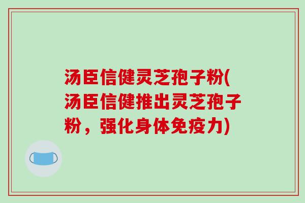 汤臣信健灵芝孢子粉(汤臣信健推出灵芝孢子粉，强化身体免疫力)