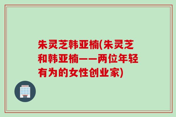 朱灵芝韩亚楠(朱灵芝和韩亚楠——两位年轻有为的女性创业家)