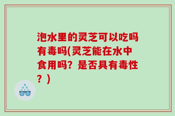 泡水里的灵芝可以吃吗有毒吗(灵芝能在水中食用吗？是否具有毒性？)