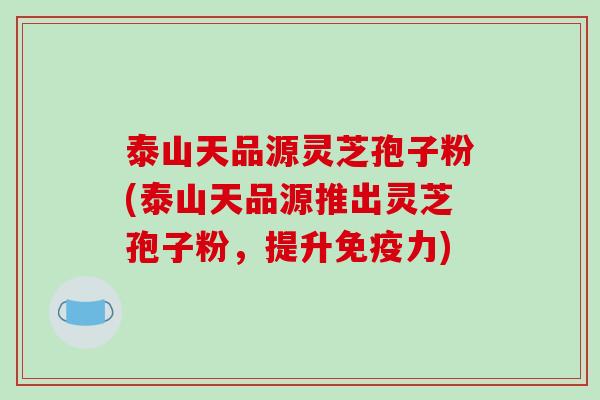 泰山天品源灵芝孢子粉(泰山天品源推出灵芝孢子粉，提升免疫力)