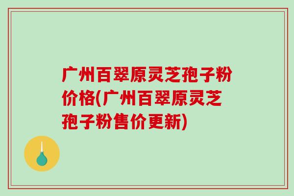 广州百翠原灵芝孢子粉价格(广州百翠原灵芝孢子粉售价更新)