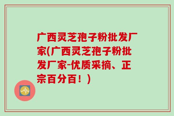 广西灵芝孢子粉批发厂家(广西灵芝孢子粉批发厂家-优质采摘、正宗百分百！)