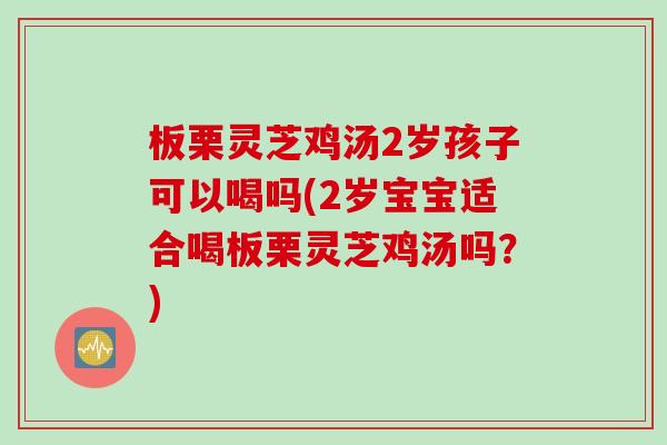 板栗灵芝鸡汤2岁孩子可以喝吗(2岁宝宝适合喝板栗灵芝鸡汤吗？)