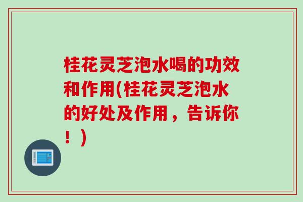 桂花灵芝泡水喝的功效和作用(桂花灵芝泡水的好处及作用，告诉你！)