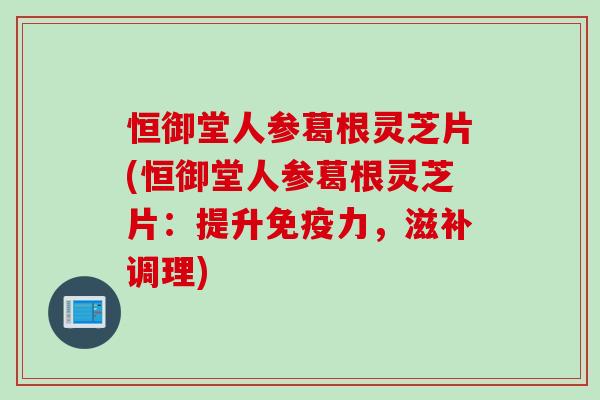 恒御堂人参葛根灵芝片(恒御堂人参葛根灵芝片：提升免疫力，滋补调理)