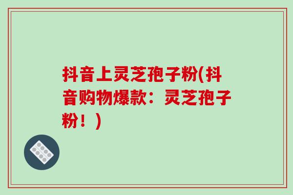 抖音上灵芝孢子粉(抖音购物爆款:灵芝孢子粉!) 抖音上灵芝孢子粉(抖音购物爆款:灵芝孢子粉!)