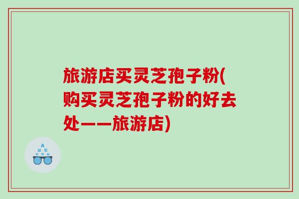 旅游店买灵芝孢子粉(购买灵芝孢子粉的好去处——旅游店)