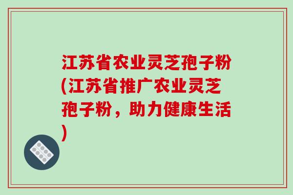 江苏省农业灵芝孢子粉(江苏省推广农业灵芝孢子粉，助力健康生活)